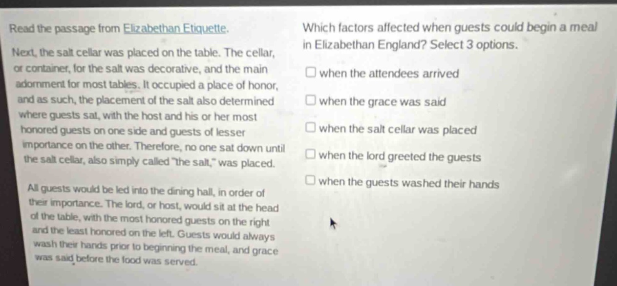 read the passage from elizabethan etiquette. next, the salt cellar was placed on the table. the cellar, or container, for the salt was decorative, and the main adornment for most tables. it occupied a place of honor, and as such, the placement of the salt also determined where guests sat, with the host and his or her most honored guests on one side and guests of lesser importance on the other. therefore, no one sat down until the salt cellar, also simply called \the salt,\ was placed. all guests would be led into the dining hall, in order of their importance. the lord, or host, would sit at the head of the table, with the most honored guests on the right and the least honored on the left. guests would always wash their hands prior to beginning the meal, and grace was said before the food was served. which factors affected when guests could begin a meal in elizabethan england? select 3 options. when the attendees arrived when the grace was said when the salt cellar was placed when the lord greeted the guests when the guests washed their hands