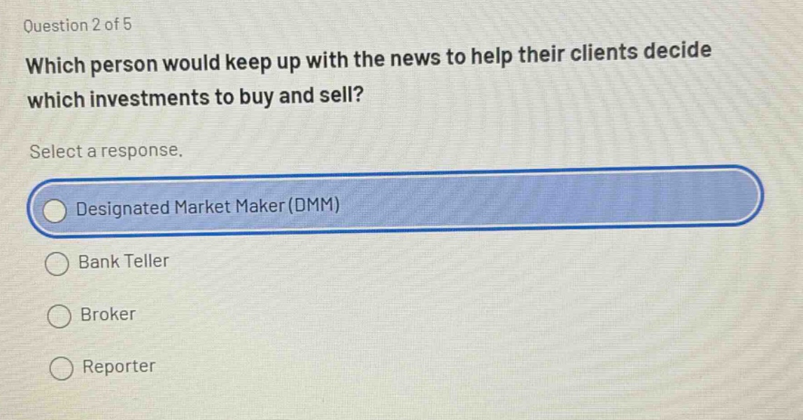 question 2 of 5 which person would keep up with the news to help their clients decide which investments to buy and sell? select a response. designated market maker (dmm) bank teller broker reporter