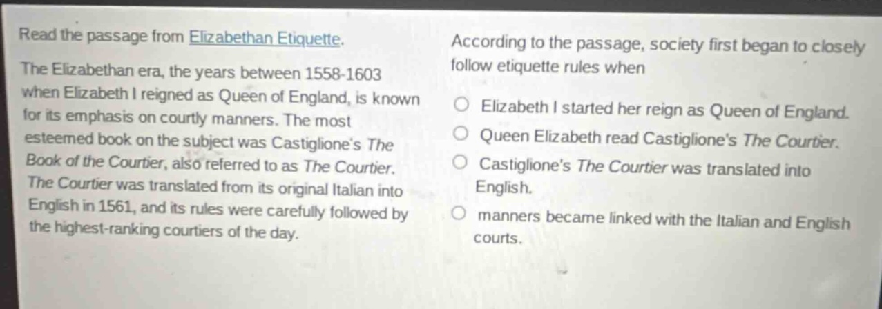 read the passage from elizabethan etiquette. the elizabethan era, the years between 1558 - 1603 when elizabeth i reigned as queen of england, is known for its emphasis on courtly manners. the most esteemed book on the subject was castigliones the book of the courtier, also referred to as the courtier. the courtier was translated from its original italian into english in 1561, and its rules were carefully followed by the highest - ranking courtiers of the day. according to the passage, society first began to closely follow etiquette rules when elizabeth i started her reign as queen of england. queen elizabeth read castigliones the courtier. castigliones the courtier was translated into english. manners became linked with the italian and english courts.