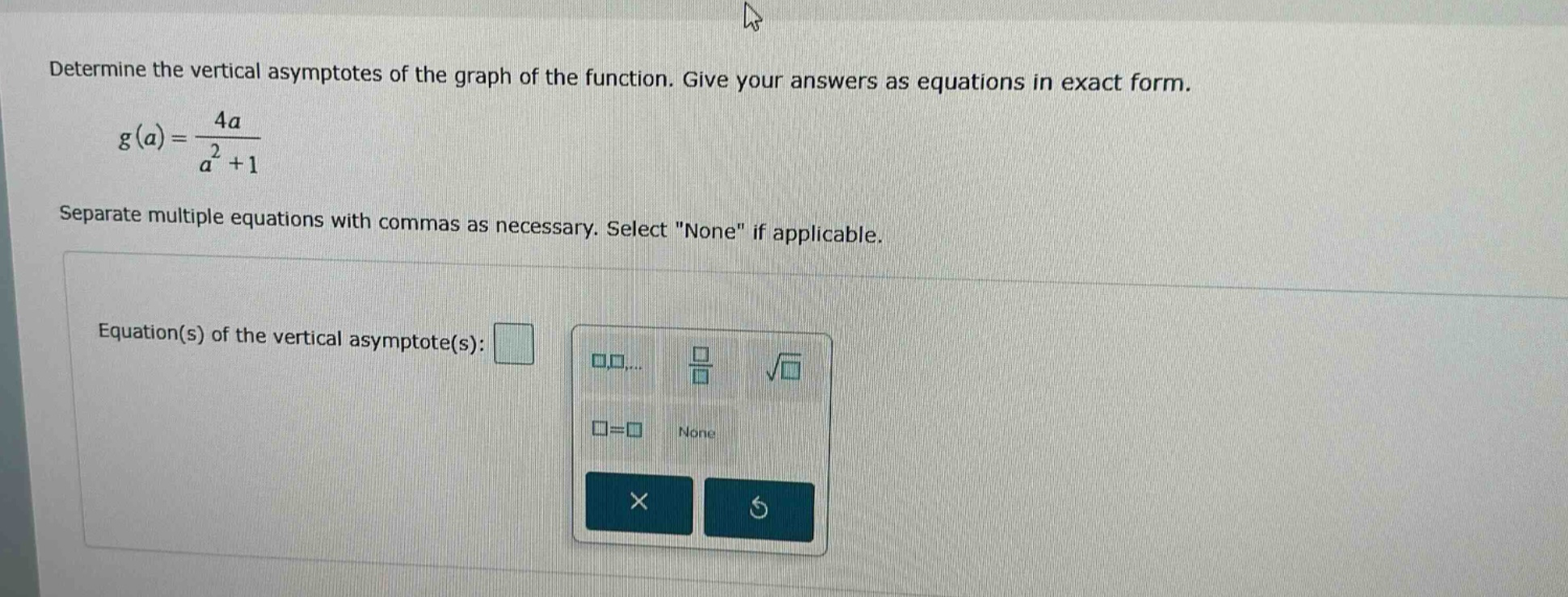 determine the vertical asymptotes of the graph of the function. give your answers as equations in exact form. g(a)=4a/(a^2 + 1) separate multiple equations with commas as necessary. select \none\ if applicable. equation(s) of the vertical asymptote(s):