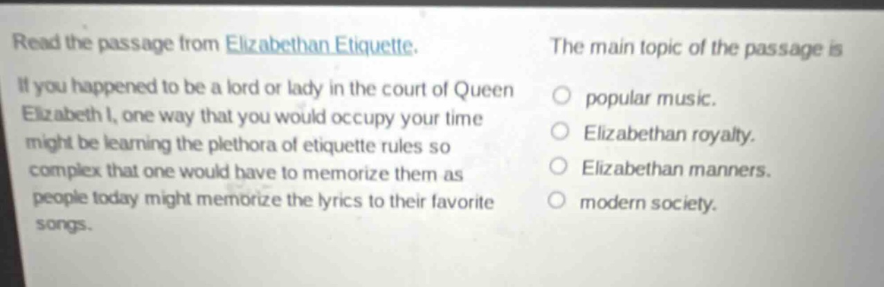 read the passage from elizabethan etiquette. if you happened to be a lord or lady in the court of queen elizabeth i, one way that you would occupy your time might be learning the plethora of etiquette rules so complex that one would have to memorize them as people today might memorize the lyrics to their favorite songs. the main topic of the passage is popular music. elizabethan royalty. elizabethan manners. modern society.