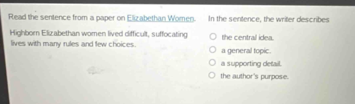 read the sentence from a paper on elizabethan women. highborn elizabethan women lived difficult, suffocating lives with many rules and few choices. in the sentence, the writer describes the central idea. a general topic. a supporting detail. the authors purpose.