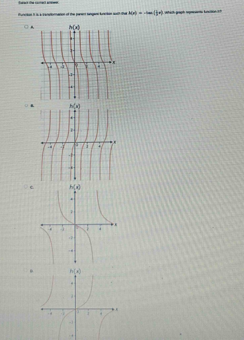 select the correct answer. function h is a transformation of the parent tangent function such that h(x)= -tan(1/2x). which graph represents function h? oa h(x) -4 -2 0 2 4 -2 -4 ob. h(x) 4 2 -4 -2 0 2 4 -2 -4 oc. h(x) 4 2 -4 -2 0 2 4 -2 -4 od. h(x) 4 2 -4 -2 0 2 4 -2 -4