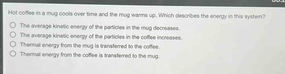 hot coffee in a mug cools over time and the mug warms up. which describes the energy in this system? the average kinetic energy of the particles in the mug decreases. the average kinetic energy of the particles in the coffee increases. thermal energy from the mug is transferred to the coffee. thermal energy from the coffee is transferred to the mug.