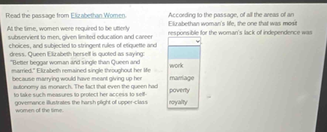 read the passage from elizabethan women. at the time, women were required to be utterly subservient to men, given limited education and career choices, and subjected to stringent rules of etiquette and dress. queen elizabeth herself is quoted as saying: \better beggar woman and single than queen and married.\ elizabeth remained single throughout her life because marrying would have meant giving up her autonomy as monarch. the fact that even the queen had to take such measures to protect her access to self - governance illustrates the harsh plight of upper - class women of the time. according to the passage, of all the areas of an elizabethan womans life, the one that was most responsible for the womans lack of independence was work marriage poverty royalty