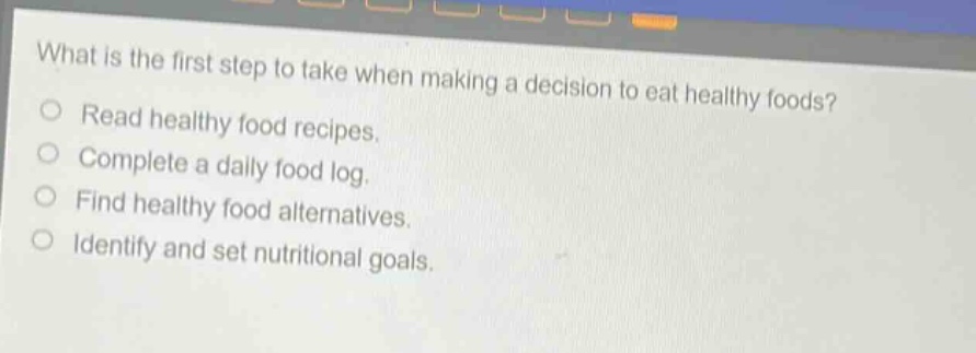 what is the first step to take when making a decision to eat healthy foods?\nread healthy food recipes.\ncomplete a daily food log.\nfind healthy food alternatives.\nidentify and set nutritional goals.
