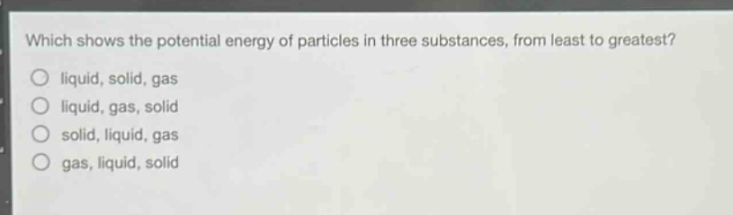 which shows the potential energy of particles in three substances, from least to greatest? liquid, solid, gas liquid, gas, solid solid, liquid, gas gas, liquid, solid