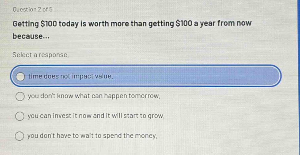 question 2 of 5\ngetting $100 today is worth more than getting $100 a year from now because...\nselect a response.\ntime does not impact value.\nyou don’t know what can happen tomorrow.\nyou can invest it now and it will start to grow.\nyou don’t have to wait to spend the money.