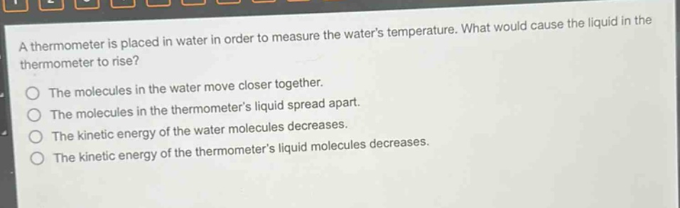 a thermometer is placed in water in order to measure the waters temperature. what would cause the liquid in the thermometer to rise? the molecules in the water move closer together. the molecules in the thermometers liquid spread apart. the kinetic energy of the water molecules decreases. the kinetic energy of the thermometers liquid molecules decreases.