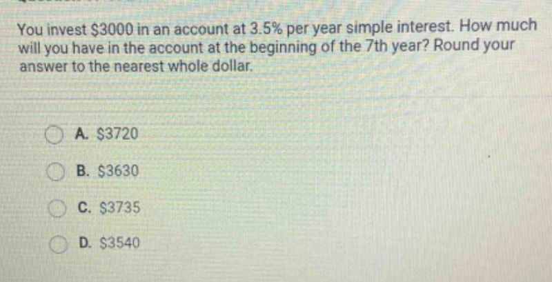 you invest $3000 in an account at 3.5% per year simple interest. how much will you have in the account at the beginning of the 7th year? round your answer to the nearest whole dollar. a. $3720 b. $3630 c. $3735 d. $3540