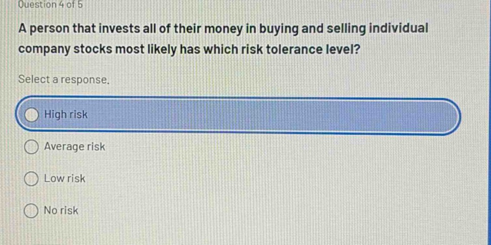 question 4 of 5\na person that invests all of their money in buying and selling individual company stocks most likely has which risk tolerance level?\nselect a response.\nhigh risk\naverage risk\nlow risk\nno risk