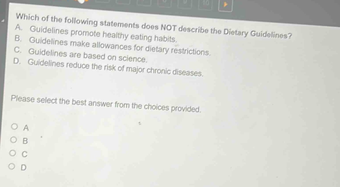which of the following statements does not describe the dietary guidelines? a. guidelines promote healthy eating habits. b. guidelines make allowances for dietary restrictions. c. guidelines are based on science. d. guidelines reduce the risk of major chronic diseases. please select the best answer from the choices provided. o a o b o c o d