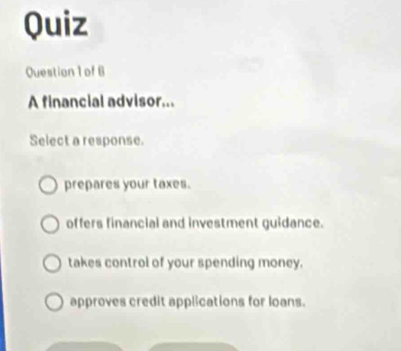 quiz\nquestion 1 of 8\na financial advisor...\nselect a response.\nprepares your taxes.\noffers financial and investment guidance.\ntakes control of your spending money.\napproves credit applications for loans.