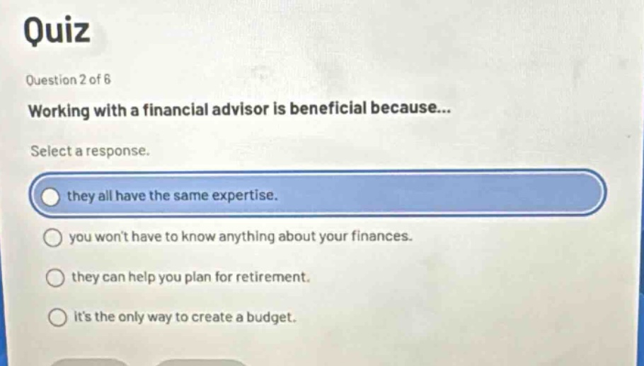quiz\nquestion 2 of 6\nworking with a financial advisor is beneficial because...\nselect a response.\nthey all have the same expertise.\nyou won’t have to know anything about your finances.\nthey can help you plan for retirement.\nit’s the only way to create a budget.