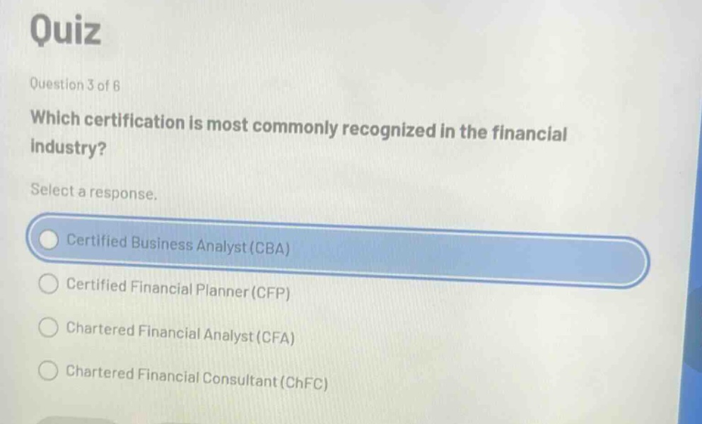 quiz\nquestion 3 of 6\nwhich certification is most commonly recognized in the financial industry?\nselect a response.\ncertified business analyst (cba)\ncertified financial planner (cfp)\nchartered financial analyst (cfa)\nchartered financial consultant (chfc)