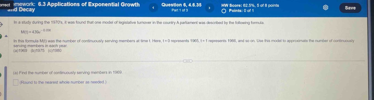 in a study during the 1970s, it was found that one model of legislative turnover in the country a parliament was described by the following formula. m(t)=439e - 0.09t in this formula m(t) was the number of continuously - serving members at time t. here, t = 0 represents 1965, t = 1 represents 1966, and so on. use this model to approximate the number of continuously serving members in each year. (a)1969 (b)1975 (c)1980 (a) find the number of continuously serving members in 1969. (round to the nearest whole number as needed.)