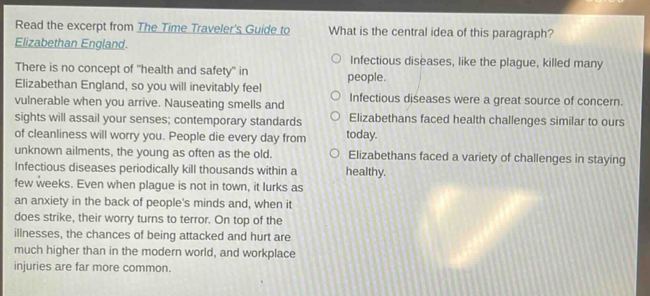read the excerpt from the time travelers guide to elizabethan england. there is no concept of \health and safety\ in elizabethan england, so you will inevitably feel vulnerable when you arrive. nauseating smells and sights will assail your senses; contemporary standards of cleanliness will worry you. people die every day from unknown ailments, the young as often as the old. infectious diseases periodically kill thousands within a few weeks. even when plague is not in town, it lurks as an anxiety in the back of peoples minds and, when it does strike, their worry turns to terror. on top of the illnesses, the chances of being attacked and hurt are much higher than in the modern world, and workplace injuries are far more common. what is the central idea of this paragraph? infectious diseases, like the plague, killed many people. infectious diseases were a great source of concern. elizabethans faced health challenges similar to ours today. elizabethans faced a variety of challenges in staying healthy.