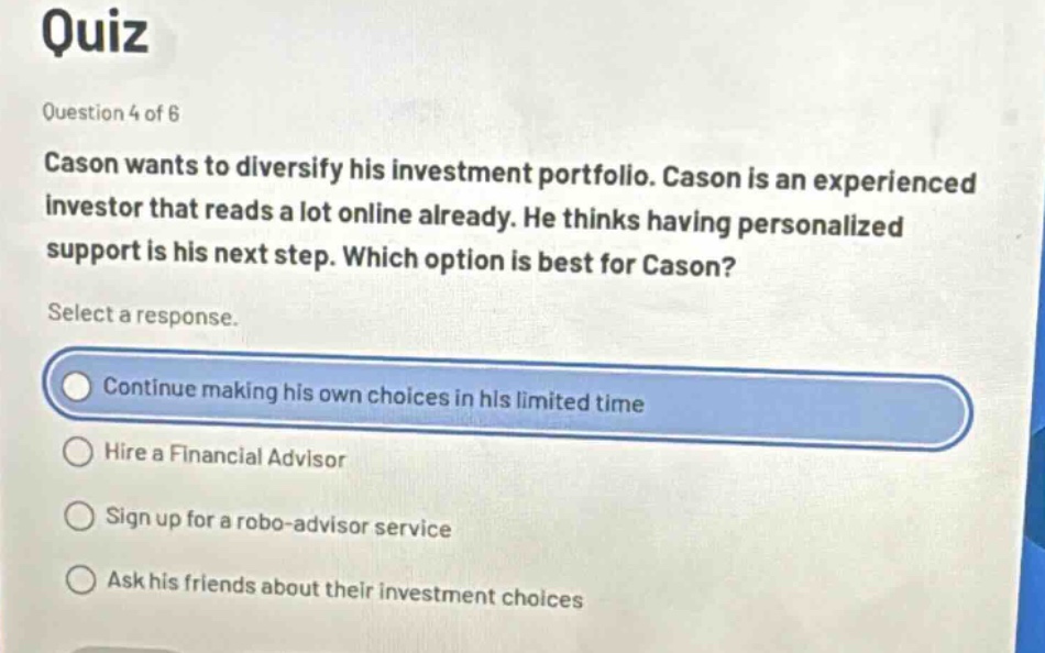 quiz\nquestion 4 of 6\ncason wants to diversify his investment portfolio. cason is an experienced investor that reads a lot online already. he thinks having personalized support is his next step. which option is best for cason?\nselect a response.\ncontinue making his own choices in his limited time\nhire a financial advisor\nsign up for a robo - advisor service\nask his friends about their investment choices