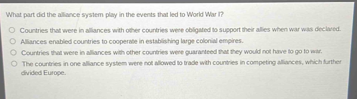 what part did the alliance system play in the events that led to world war i?\no countries that were in alliances with other countries were obligated to support their allies when war was declared.\no alliances enabled countries to cooperate in establishing large colonial empires.\no countries that were in alliances with other countries were guaranteed that they would not have to go to war.\no the countries in one alliance system were not allowed to trade with countries in competing alliances, which further divided europe.