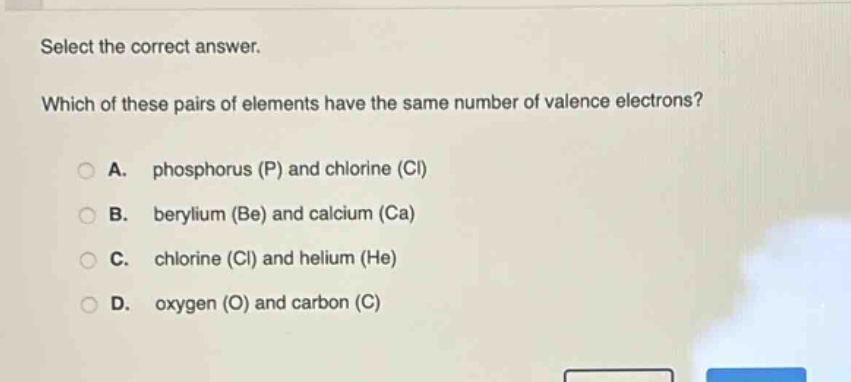 select the correct answer. which of these pairs of elements have the same number of valence electrons? a. phosphorus (p) and chlorine (cl) b. berylium (be) and calcium (ca) c. chlorine (cl) and helium (he) d. oxygen (o) and carbon (c)