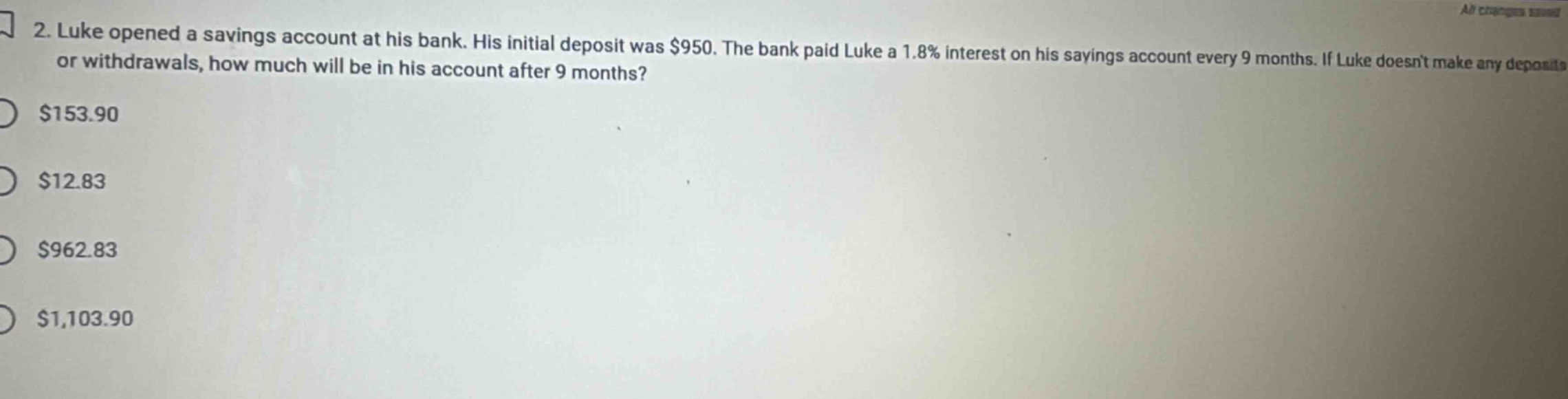 2. luke opened a savings account at his bank. his initial deposit was $950. the bank paid luke a 1.8% interest on his savings account every 9 months. if luke doesnt make any deposits or withdrawals, how much will be in his account after 9 months? $153.90 $12.83 $962.83 $1,103.90
