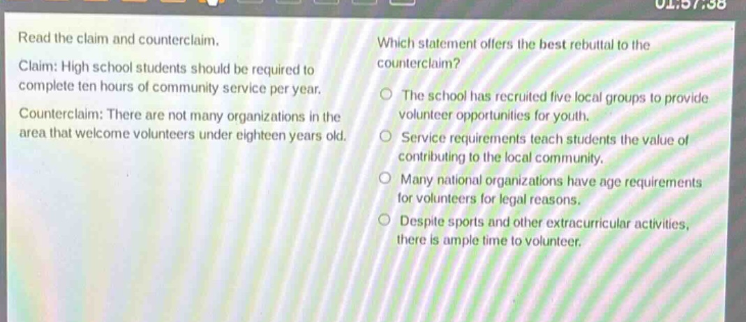 read the claim and counterclaim. claim: high school students should be required to complete ten hours of community service per year. counterclaim: there are not many organizations in the area that welcome volunteers under eighteen years old. which statement offers the best rebuttal to the counterclaim? the school has recruited five local groups to provide volunteer opportunities for youth. service requirements teach students the value of contributing to the local community. many national organizations have age requirements for volunteers for legal reasons. despite sports and other extracurricular activities, there is ample time to volunteer.