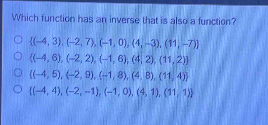 which function has an inverse that is also a function?\no {(-4,3),(-2,7),(-1,0),(4,-3),(11,-7)}\no {(-4,6),(-2,2),(-1,6),(4,2),(11,2)}\no {(-4,5),(-2,9),(-1,8),(4,8),(11,4)}\no {(-4,4),(-2,-1),(-1,0),(4,1),(11,1)}