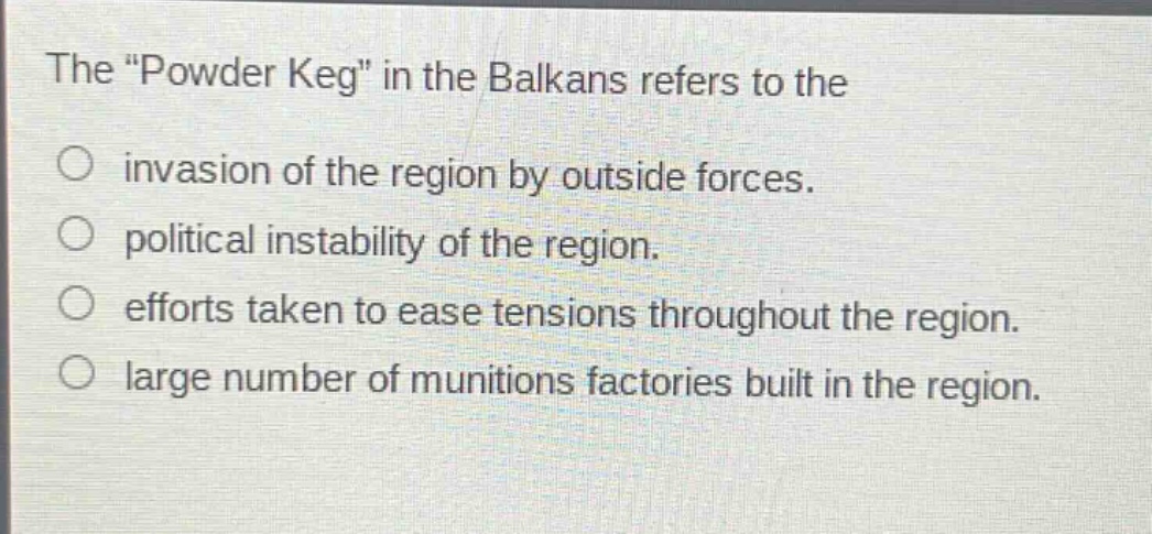 the \powder keg\ in the balkans refers to the\ninvasion of the region by outside forces.\npolitical instability of the region.\nefforts taken to ease tensions throughout the region.\nlarge number of munitions factories built in the region.