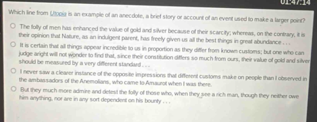 which line from utopia is an example of an anecdote, a brief story or account of an event used to make a larger point?\nthe folly of men has enhanced the value of gold and silver because of their scarcity; whereas, on the contrary, it is their opinion that nature, as an indulgent parent, has freely given us all the best things in great abundance...\nit is certain that all things appear incredible to us in proportion as they differ from known customs; but one who can judge aright will not wonder to find that, since their constitution differs so much from ours, their value of gold and silver should be measured by a very different standard...\ni never saw a clearer instance of the opposite impressions that different customs make on people than i observed in the ambassadors of the anemolians, who came to amaurot when i was there.\nbut they much more admire and detest the folly of those who, when they see a rich man, though they neither owe him anything, nor are in any sort dependent on his bounty...