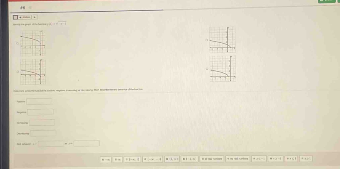 #6\nidentify the graph of the function ( g(x)=sqrt{-x - 1})\ndetermine when the function is positive, negative, increasing, or decreasing. then describe the end - behavior of the function.\npositive:\nnegative:\nincreasing:\ndecreasing:\nend behavior: ( y\rightarrow) at ( x\rightarrow)