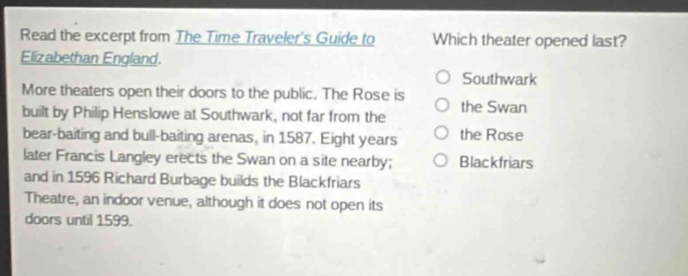 read the excerpt from the time travelers guide to elizabethan england. more theaters open their doors to the public. the rose is built by philip henslowe at southwark, not far from the bear - baiting and bull - baiting arenas, in 1587. eight years later francis langley erects the swan on a site nearby; and in 1596 richard burbage builds the blackfriars theatre, an indoor venue, although it does not open its doors until 1599. which theater opened last? southwark the swan the rose blackfriars