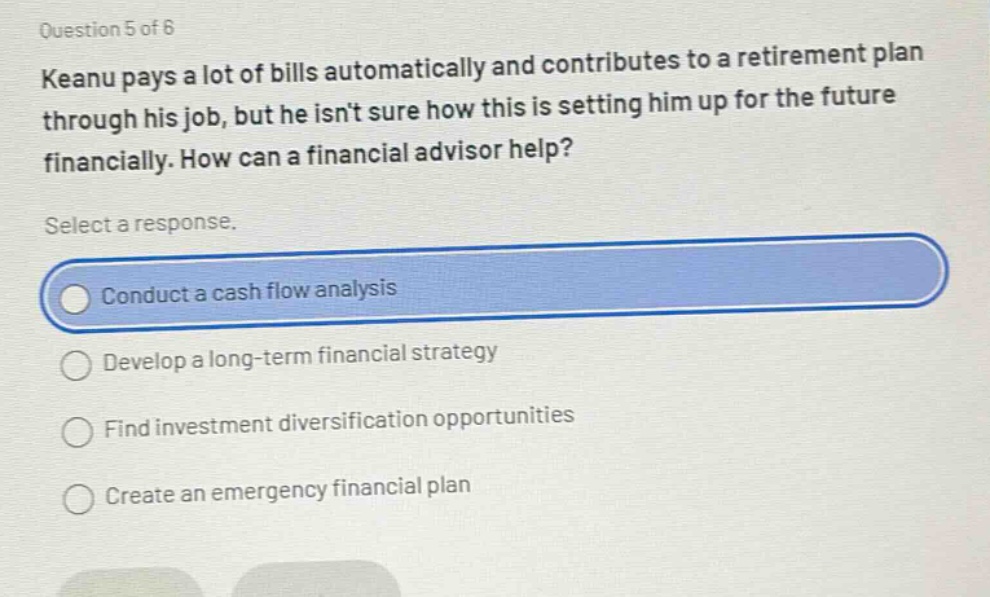 question 5 of 6\nkeanu pays a lot of bills automatically and contributes to a retirement plan through his job, but he isnt sure how this is setting him up for the future financially. how can a financial advisor help?\nselect a response.\nconduct a cash flow analysis\ndevelop a long - term financial strategy\nfind investment diversification opportunities\ncreate an emergency financial plan