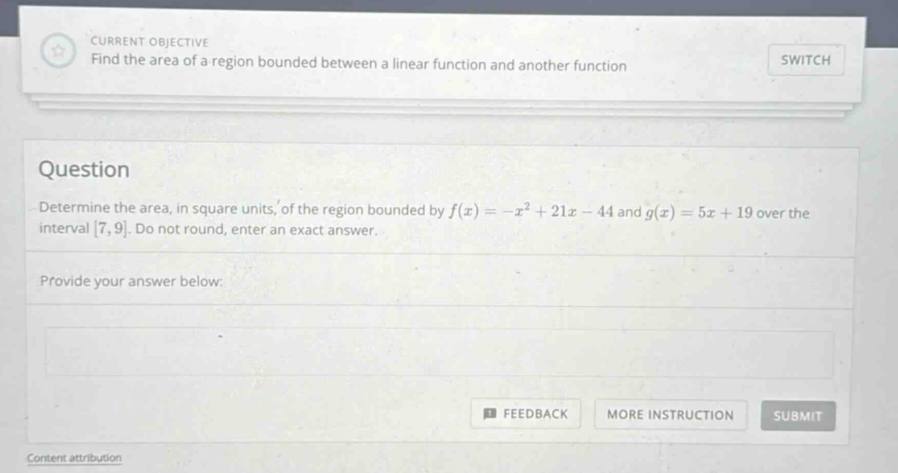 current objective find the area of a region bounded between a linear function and another function switch question determine the area, in square units, of the region bounded by f(x)=-x² + 21x - 44 and g(x)=5x + 19 over the interval 7,9. do not round, enter an exact answer. provide your answer below: feedback more instruction submit content attribution
