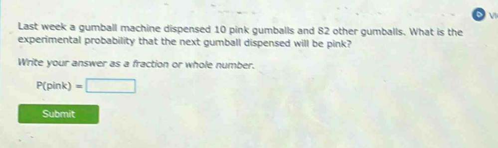 last week a gumball machine dispensed 10 pink gumballs and 82 other gumballs. what is the experimental probability that the next gumball dispensed will be pink? write your answer as a fraction or whole number. p(pink) =