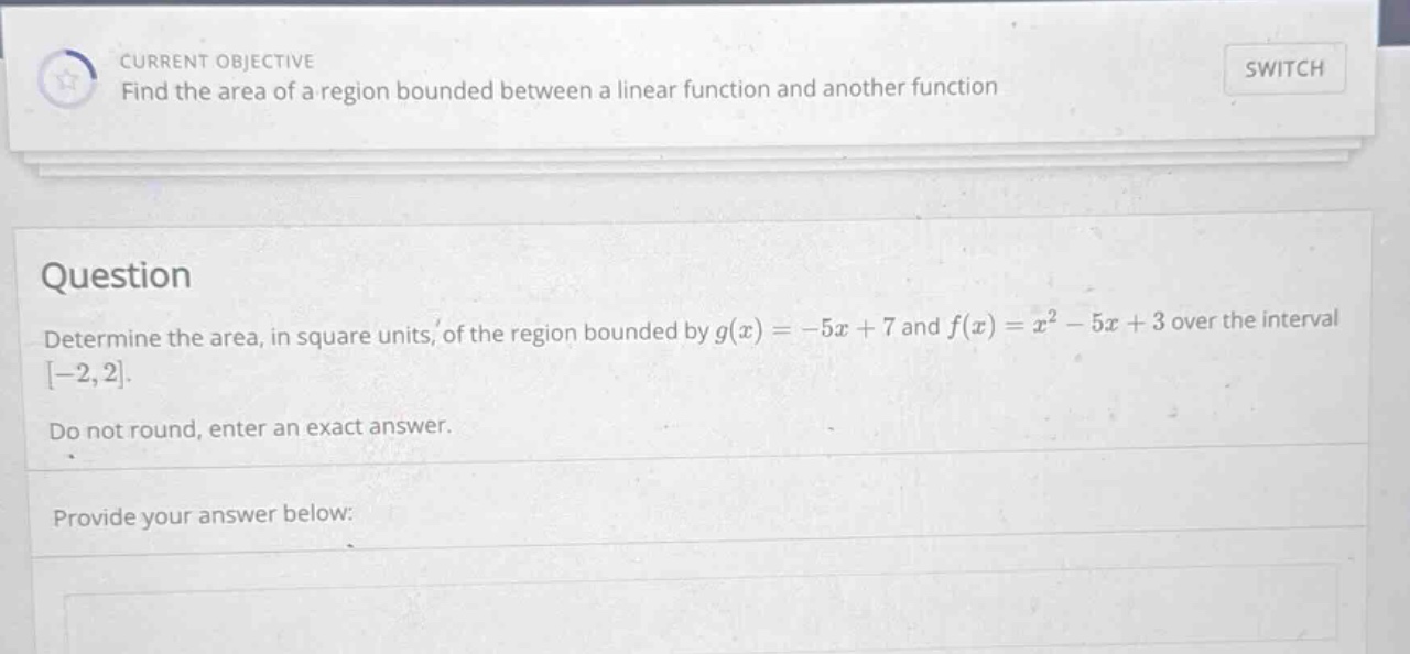 current objective find the area of a region bounded between a linear function and another function question determine the area, in square units, of the region bounded by g(x)=-5x + 7 and f(x)=x² - 5x + 3 over the interval -2,2. do not round, enter an exact answer. provide your answer below: