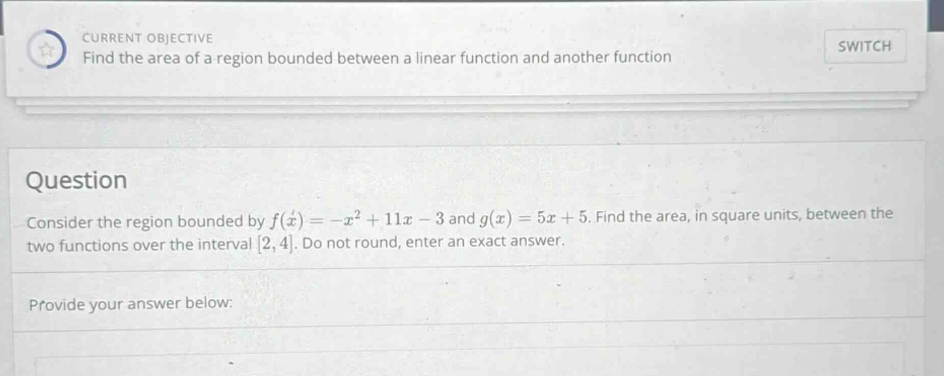 current objective find the area of a region bounded between a linear function and another function switch question consider the region bounded by f(x)= -x² + 11x - 3 and g(x)=5x + 5. find the area, in square units, between the two functions over the interval 2,4. do not round, enter an exact answer. provide your answer below: