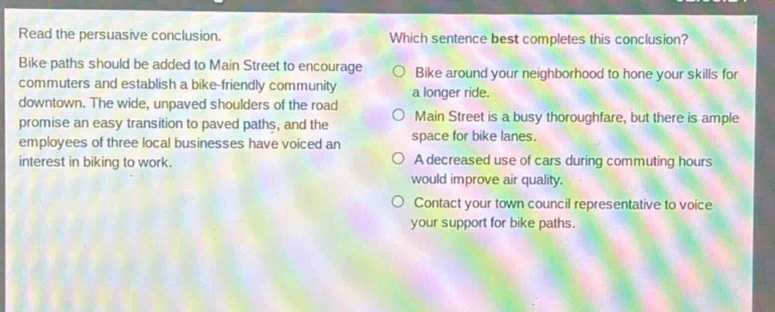 read the persuasive conclusion. bike paths should be added to main street to encourage commuters and establish a bike - friendly community downtown. the wide, unpaved shoulders of the road promise an easy transition to paved paths, and the employees of three local businesses have voiced an interest in biking to work. which sentence best completes this conclusion? bike around your neighborhood to hone your skills for a longer ride. main street is a busy thoroughfare, but there is ample space for bike lanes. a decreased use of cars during commuting hours would improve air quality. contact your town council representative to voice your support for bike paths.