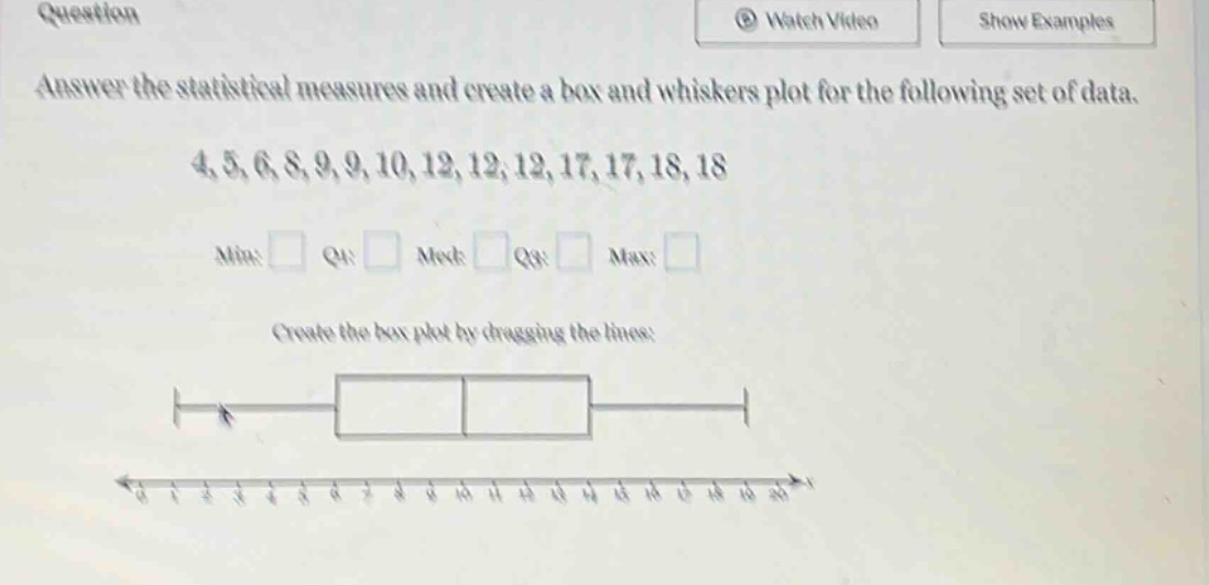 answer the statistical measures and create a box and whiskers plot for the following set of data. 4,5,6,8,9,9,10,12,12,12,17,17,18,18 min: q1: med: q3: max: create the box plot by dragging the lines: