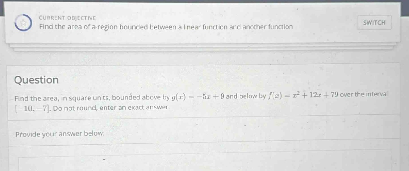 current objective find the area of a region bounded between a linear function and another function switch question find the area, in square units, bounded above by g(x)=−5x + 9 and below by f(x)=x² + 12x + 79 over the interval −10,−7. do not round, enter an exact answer. provide your answer below: