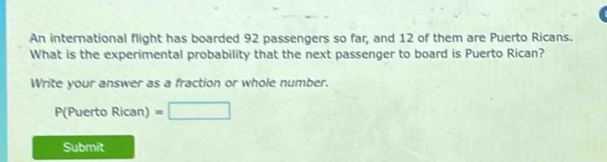 an international flight has boarded 92 passengers so far, and 12 of them are puerto ricans. what is the experimental probability that the next passenger to board is puerto rican? write your answer as a fraction or whole number. p(puerto rican) =
