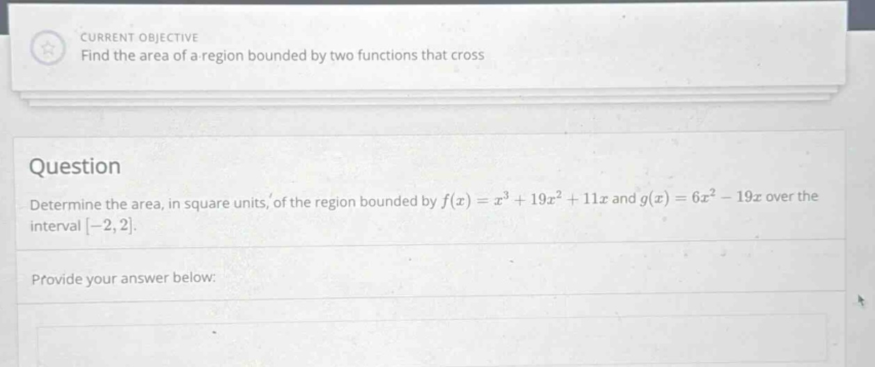 current objective find the area of a region bounded by two functions that cross question determine the area, in square units, of the region bounded by f(x)=x³ + 19x²+11x and g(x)=6x² - 19x over the interval -2,2. provide your answer below: