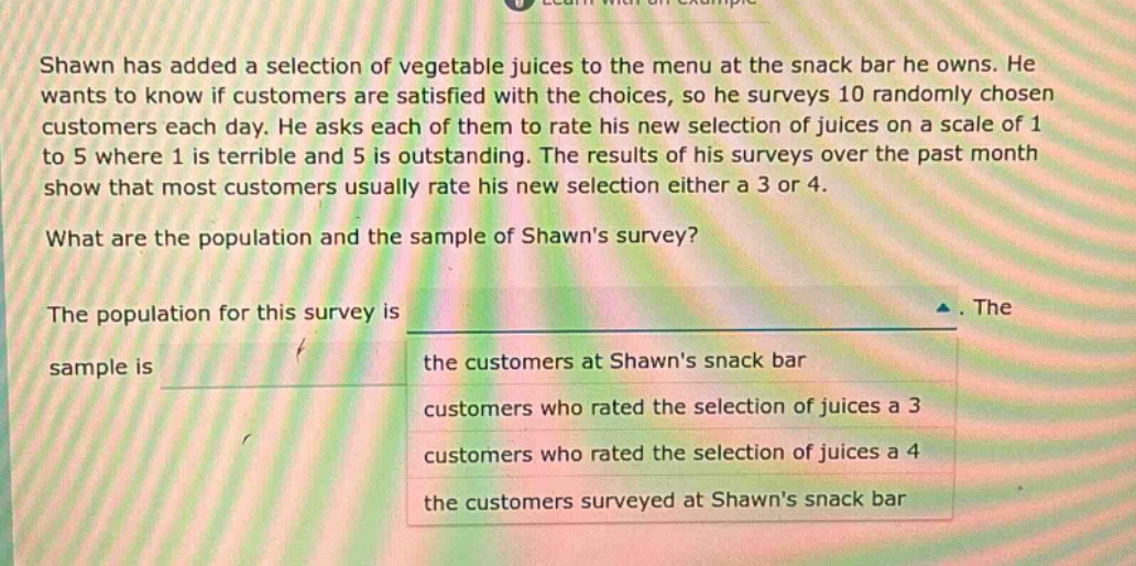 shawn has added a selection of vegetable juices to the menu at the snack bar he owns. he wants to know if customers are satisfied with the choices, so he surveys 10 randomly chosen customers each day. he asks each of them to rate his new selection of juices on a scale of 1 to 5 where 1 is terrible and 5 is outstanding. the results of his surveys over the past month show that most customers usually rate his new selection either a 3 or 4. what are the population and the sample of shawns survey? the population for this survey is. the sample is the customers at shawns snack bar customers who rated the selection of juices a 3 customers who rated the selection of juices a 4 the customers surveyed at shawns snack bar