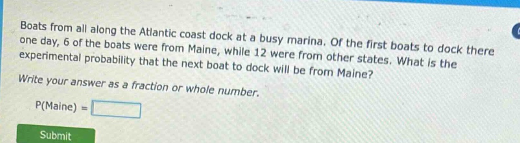 boats from all along the atlantic coast dock at a busy marina. of the first boats to dock there one day, 6 of the boats were from maine, while 12 were from other states. what is the experimental probability that the next boat to dock will be from maine? write your answer as a fraction or whole number. p(maine) =