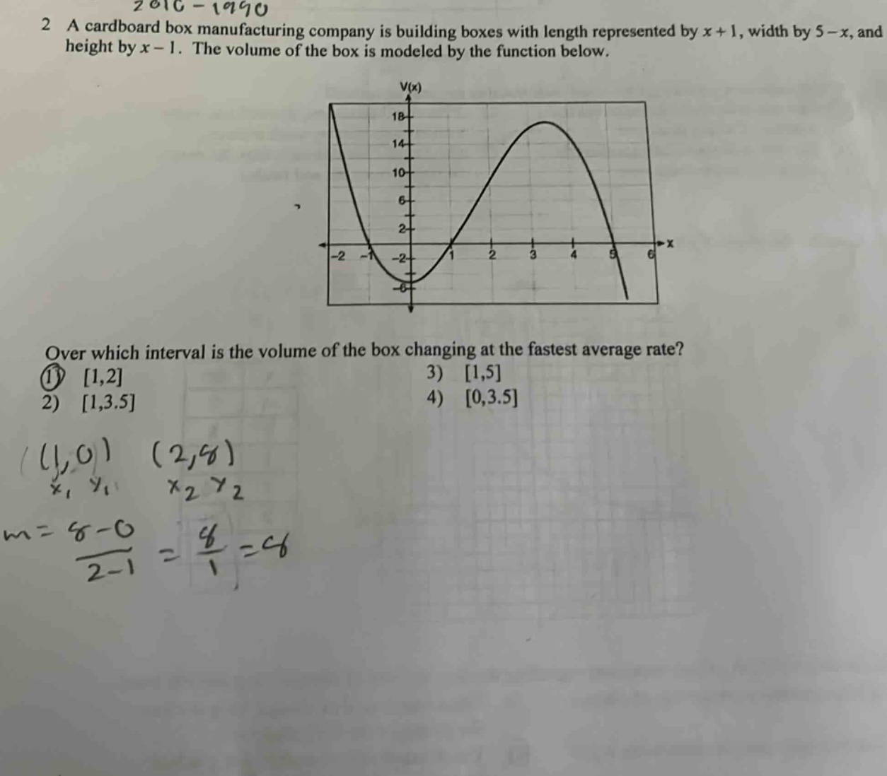 2 a cardboard box manufacturing company is building boxes with length represented by x + 1, width by 5 - x, and height by x - 1. the volume of the box is modeled by the function below. over which interval is the volume of the box changing at the fastest average rate? 1) 1,2 2) 1,3.5 3) 1,5 4) 0,3.5 (1,0) (2,6) x1 y1 x2 y2 m = 6 - 0 / 2 - 1 = 6 / 1 = 6