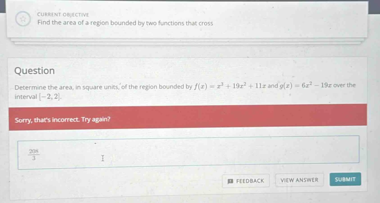 current objective find the area of a region bounded by two functions that cross question determine the area, in square units, of the region bounded by f(x)=x³ + 19x²+11x and g(x)=6x² - 19x over the interval -2,2. sorry, thats incorrect. try again? 208/3 i feedback view answer submit