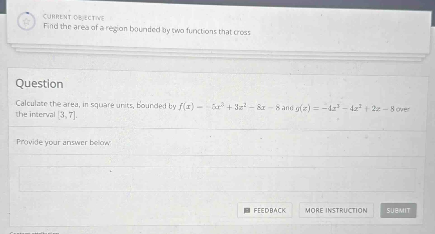 current objective find the area of a region bounded by two functions that cross question calculate the area, in square units, bounded by f(x)= - 5x³ + 3x² - 8x - 8 and g(x)= - 4x³ - 4x² + 2x - 8 over the interval 3,7. provide your answer below: feedback more instruction submit