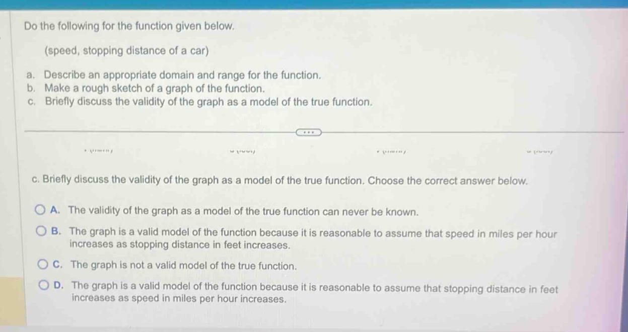 do the following for the function given below. (speed, stopping distance of a car) a. describe an appropriate domain and range for the function. b. make a rough sketch of a graph of the function. c. briefly discuss the validity of the graph as a model of the true function. c. briefly discuss the validity of the graph as a model of the true function. choose the correct answer below. a. the validity of the graph as a model of the true function can never be known. b. the graph is a valid model of the function because it is reasonable to assume that speed in miles per hour increases as stopping distance in feet increases. c. the graph is not a valid model of the true function. d. the graph is a valid model of the function because it is reasonable to assume that stopping distance in feet increases as speed in miles per hour increases.