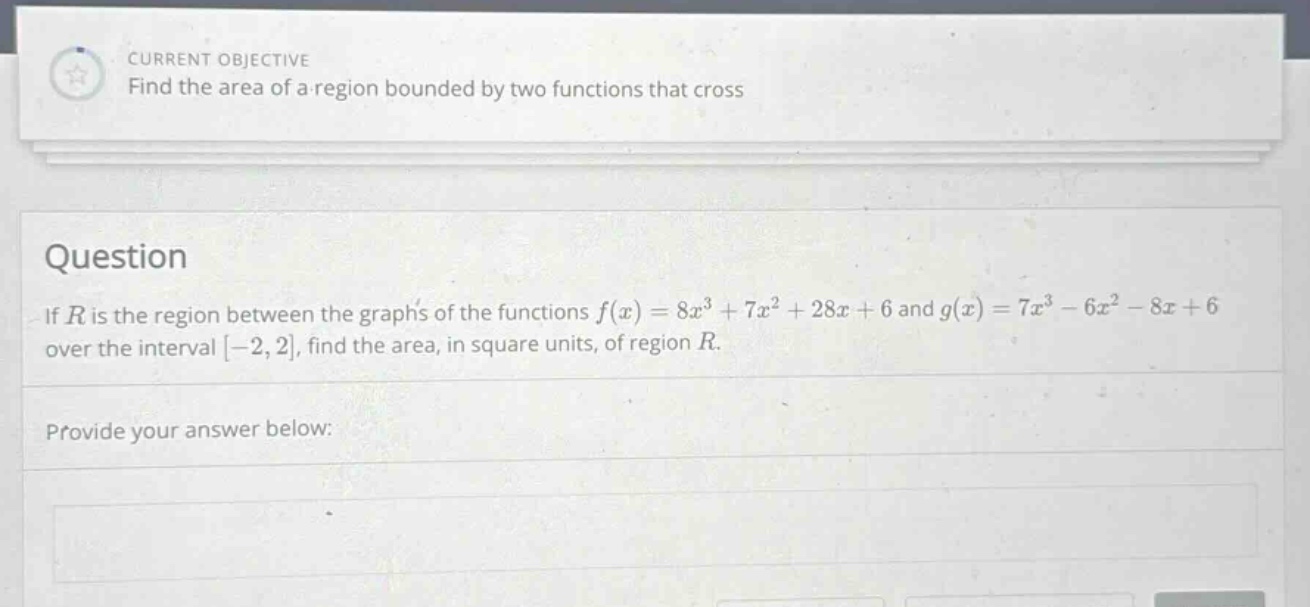 current objective find the area of a region bounded by two functions that cross question if r is the region between the graphs of the functions f(x)=8x³ + 7x²+28x + 6 and g(x)=7x³ - 6x² - 8x + 6 over the interval -2,2, find the area, in square units, of region r. provide your answer below: