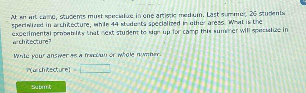 at an art camp, students must specialize in one artistic medium. last summer, 26 students specialized in architecture, while 44 students specialized in other areas. what is the experimental probability that next student to sign up for camp this summer will specialize in architecture? write your answer as a fraction or whole number. p(architecture) =
