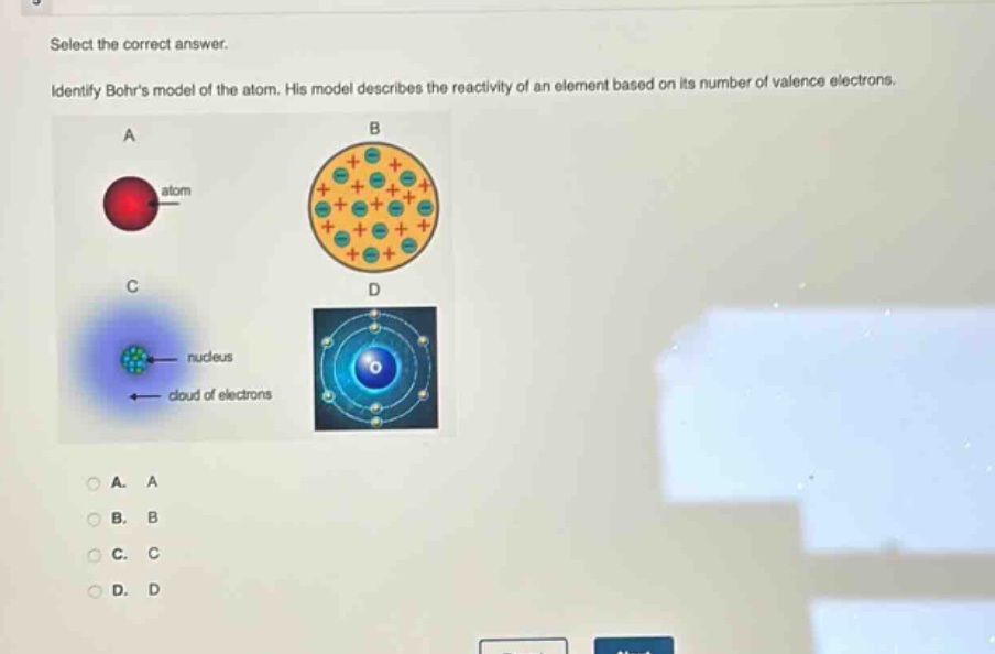 select the correct answer. identify bohrs model of the atom. his model describes the reactivity of an element based on its number of valence electrons. a atom b c nucleus cloud of electrons d a. a b. b c. c d. d